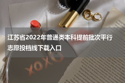 江苏省2022年普通类本科提前批次平行志愿投档线下载入口
