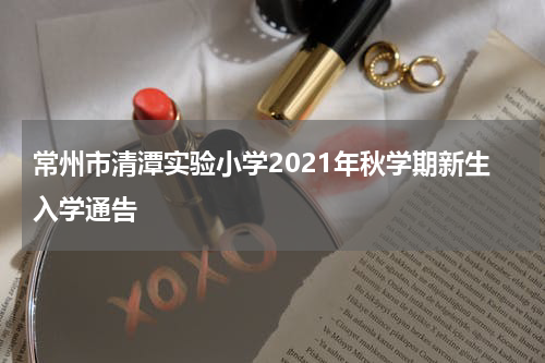 常州市清潭实验小学2021年秋学期新生入学通告