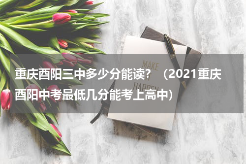 重庆酉阳三中多少分能读？（2021重庆酉阳中考最低几分能考上高中）
