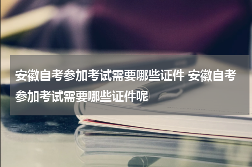 安徽自考参加考试需要哪些证件 安徽自考参加考试需要哪些证件呢