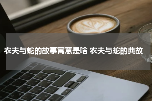 农夫与蛇的故事寓意是啥 农夫与蛇的典故