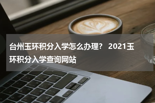 台州玉环积分入学怎么办理？ 2021玉环积分入学查询网站