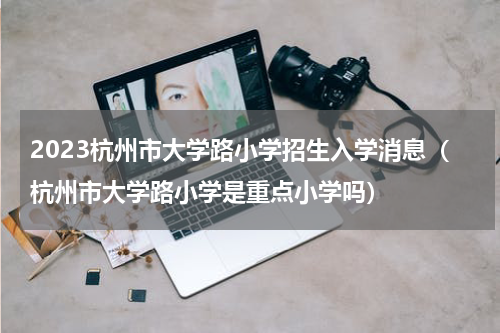 2023杭州市大学路小学招生入学消息（杭州市大学路小学是重点小学吗）