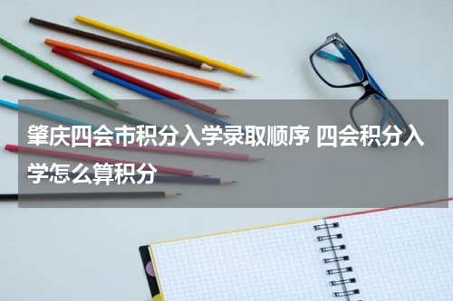 肇庆四会市积分入学录取顺序 四会积分入学怎么算积分