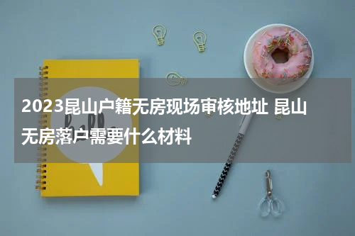 2023昆山户籍无房现场审核地址 昆山无房落户需要什么材料