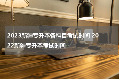 2023新疆专升本各科目考试时间 2022新疆专升本考试时间