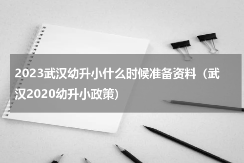 2023武汉幼升小什么时候准备资料（武汉2020幼升小政策）