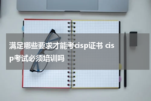 满足哪些要求才能考cisp证书 cisp考试必须培训吗