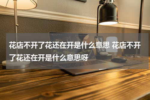 花店不开了花还在开是什么意思 花店不开了花还在开是什么意思呀