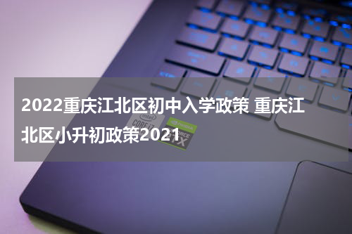2022重庆江北区初中入学政策 重庆江北区小升初政策2021