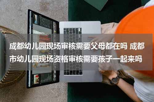 成都幼儿园现场审核需要父母都在吗 成都市幼儿园现场资格审核需要孩子一起来吗