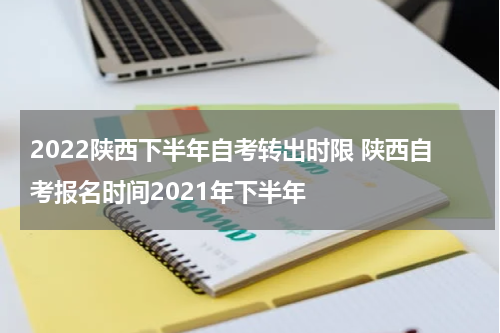2022陕西下半年自考转出时限 陕西自考报名时间2021年下半年