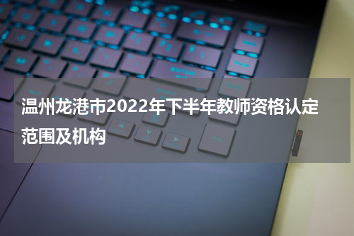 温州龙港市2022年下半年教师资格认定范围及机构