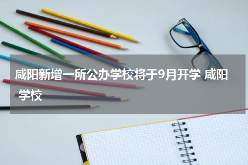 咸阳新增一所公办学校将于9月开学 咸阳 学校