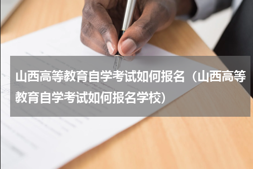 山西高等教育自学考试如何报名（山西高等教育自学考试如何报名学校）