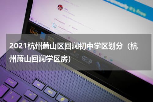 2021杭州萧山区回澜初中学区划分（杭州萧山回澜学区房）