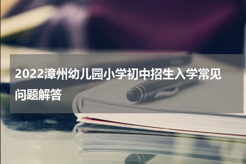 2022漳州幼儿园小学初中招生入学常见问题解答