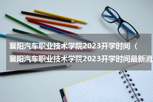 襄阳汽车职业技术学院2023开学时间（襄阳汽车职业技术学院2023开学时间最新消息）