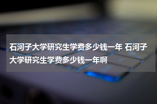 石河子大学研究生学费多少钱一年 石河子大学研究生学费多少钱一年啊