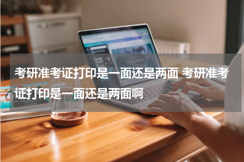 考研准考证打印是一面还是两面 考研准考证打印是一面还是两面啊
