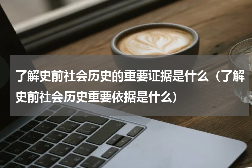 了解史前社会历史的重要证据是什么（了解史前社会历史重要依据是什么）