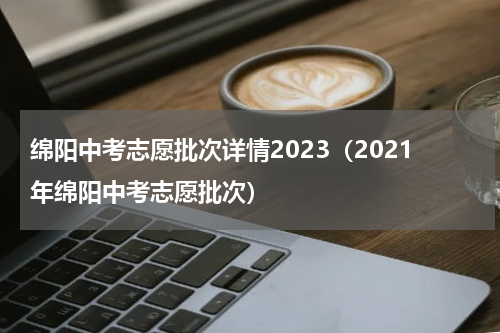 绵阳中考志愿批次详情2023（2021年绵阳中考志愿批次）
