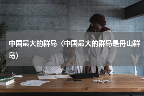 中国最大的群岛（中国最大的群岛是舟山群岛）