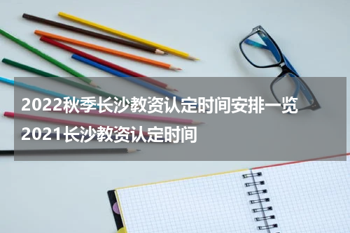 2022秋季长沙教资认定时间安排一览 2021长沙教资认定时间
