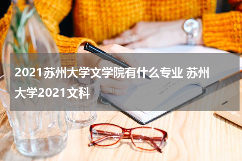 2021苏州大学文学院有什么专业 苏州大学2021文科