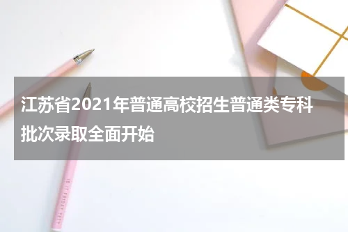 江苏省2021年普通高校招生普通类专科批次录取全面开始