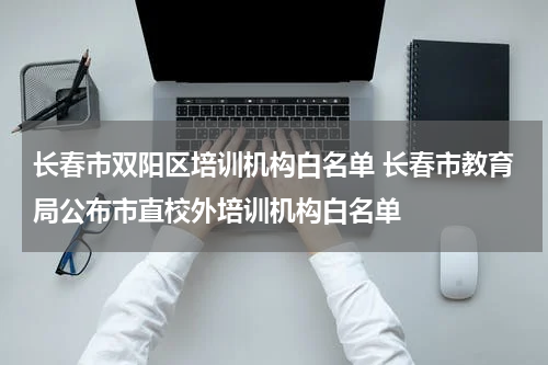 长春市双阳区培训机构白名单 长春市教育局公布市直校外培训机构白名单