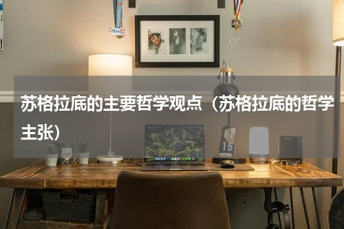 苏格拉底的主要哲学观点（苏格拉底的哲学主张）