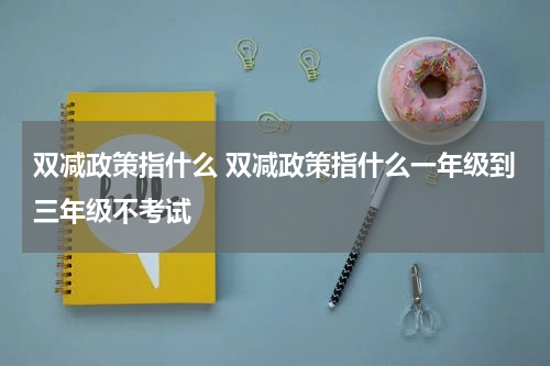 双减政策指什么 双减政策指什么一年级到三年级不考试