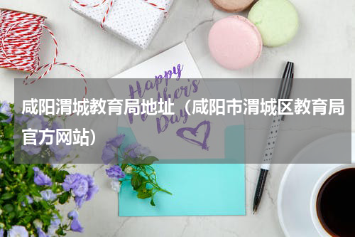 咸阳渭城教育局地址（咸阳市渭城区教育局官方网站）