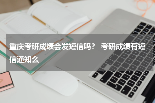 重庆考研成绩会发短信吗？ 考研成绩有短信通知么