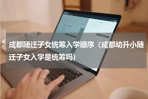 成都随迁子女统筹入学顺序（成都幼升小随迁子女入学是统筹吗）