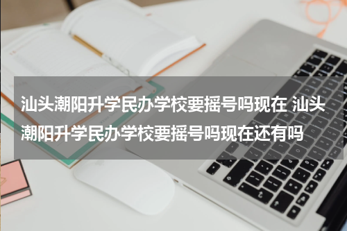 汕头潮阳升学民办学校要摇号吗现在 汕头潮阳升学民办学校要摇号吗现在还有吗
