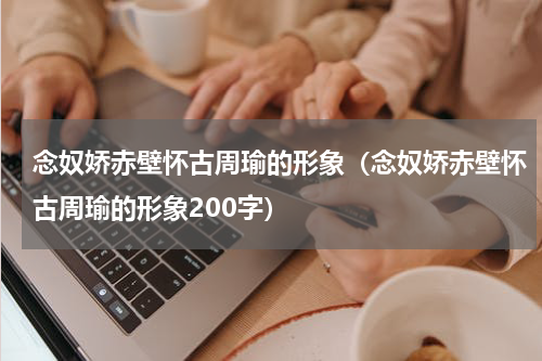 念奴娇赤壁怀古周瑜的形象（念奴娇赤壁怀古周瑜的形象200字）