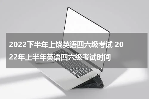 2022下半年上饶英语四六级考试 2022年上半年英语四六级考试时间