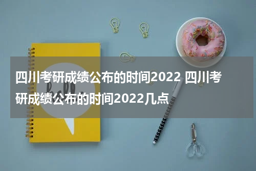 四川考研成绩公布的时间2022 四川考研成绩公布的时间2022几点