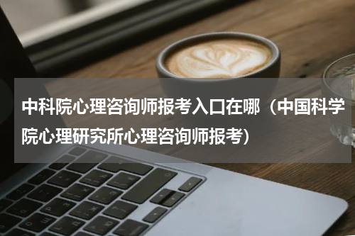 中科院心理咨询师报考入口在哪（中国科学院心理研究所心理咨询师报考）