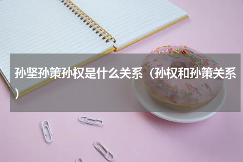孙坚孙策孙权是什么关系（孙权和孙策关系）