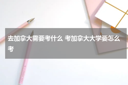 去加拿大需要考什么 考加拿大大学要怎么考