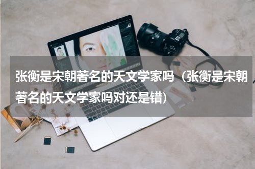 张衡是宋朝著名的天文学家吗（张衡是宋朝著名的天文学家吗对还是错）