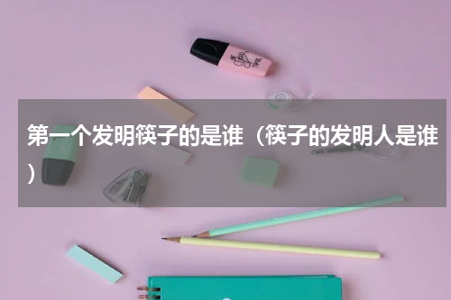 第一个发明筷子的是谁（筷子的发明人是谁）