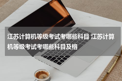 江苏计算机等级考试考哪些科目 江苏计算机等级考试考哪些科目及格