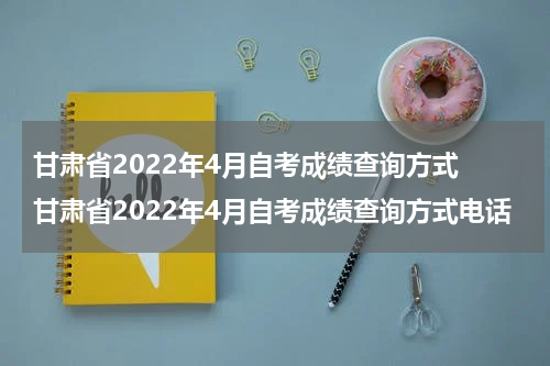 甘肃省2022年4月自考成绩查询方式 甘肃省2022年4月自考成绩查询方式电话