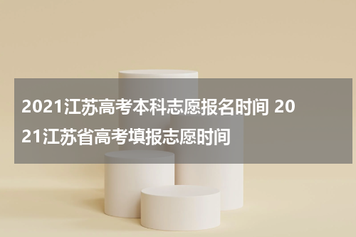 2021江苏高考本科志愿报名时间 2021江苏省高考填报志愿时间