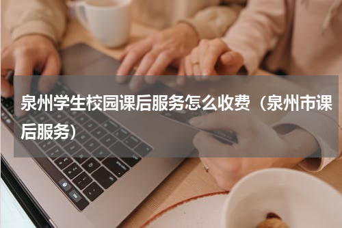 泉州学生校园课后服务怎么收费（泉州市课后服务）