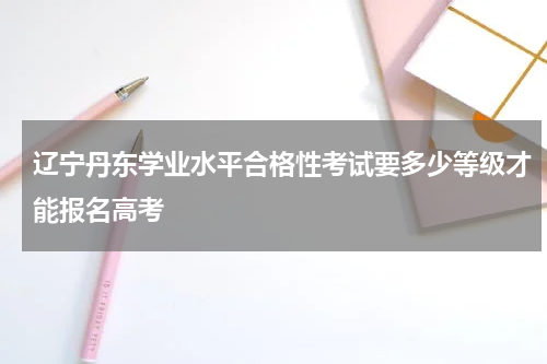 辽宁丹东学业水平合格性考试要多少等级才能报名高考